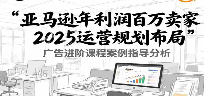 亚马逊年利润百万卖家2025运营规划布局，广告进阶课程案例指导分析-优优云网创