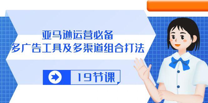 亚马逊 运营必备，多广告 工具及多渠道组合打法(19节课-优优云网创