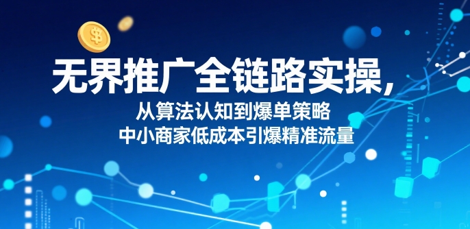 无界推广全链路实操，从算法认知到爆单策略，中小商家低成本引爆精准流量-优优云网创