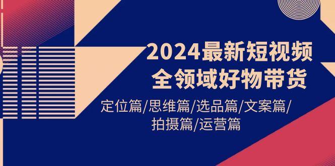 (9818期)2024最新短视频全领域好物带货 定位篇/思维篇/选品篇/文案篇/拍摄篇/运营篇-优优云网创