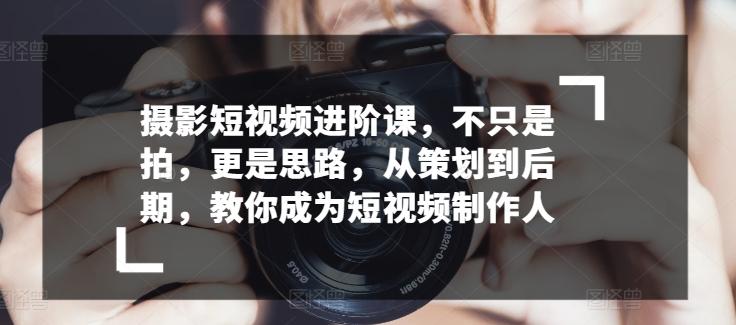 摄影短视频进阶课，不只是拍，更是思路，从策划到后期，教你成为短视频制作人-优优云网创