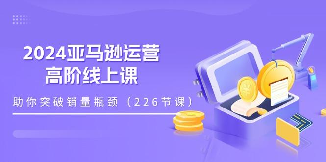 2024亚马逊运营-高阶线上课，助你突破销量瓶颈(228节课-优优云网创