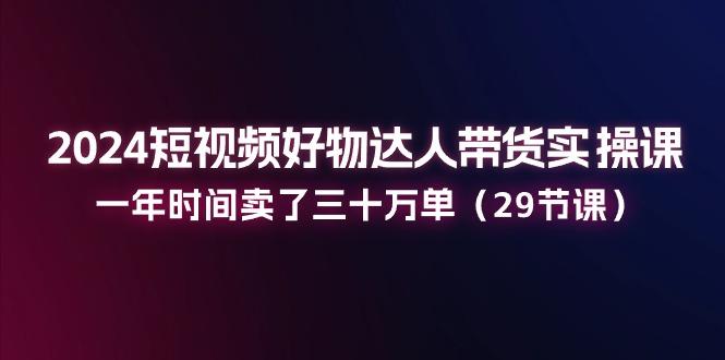 2024短视频好物达人带货实操课：一年时间卖了三十万单(29节课-优优云网创