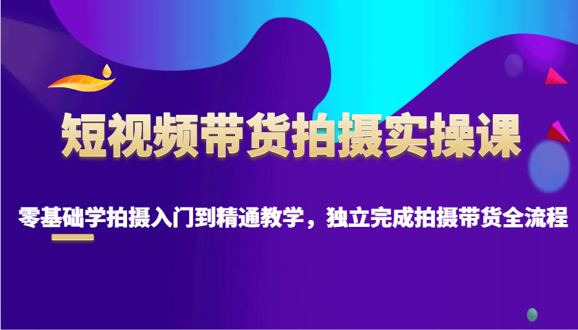 短视频带货拍摄实操课，零基础学拍摄入门到精通教学，独立完成拍摄带货全流程-优优云网创